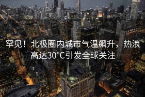 罕見(jiàn)！北極圈內(nèi)城市氣溫飆升，熱浪高達(dá)30℃引發(fā)全球關(guān)注