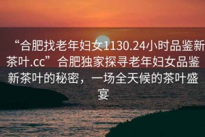 “合肥找老年婦女1130.24小時品鑒新茶葉.cc”合肥獨家探尋老年婦女品鑒新茶葉的秘密，一場全天候的茶葉盛宴
