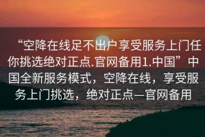 “空降在線足不出戶享受服務(wù)上門任你挑選絕對正點.官網(wǎng)備用1.中國”中國全新服務(wù)模式，空降在線，享受服務(wù)上門挑選，絕對正點—官網(wǎng)備用