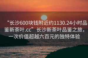 “長(zhǎng)沙600塊錢附近約1130.24小時(shí)品鑒新茶葉.cc”長(zhǎng)沙新茶葉品鑒之旅，一次價(jià)值超越六百元的獨(dú)特體驗(yàn)