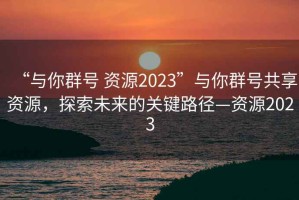 “與你群號(hào) 資源2023”與你群號(hào)共享資源，探索未來的關(guān)鍵路徑—資源2023