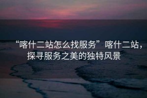 “喀什二站怎么找服務(wù)”喀什二站，探尋服務(wù)之美的獨(dú)特風(fēng)景