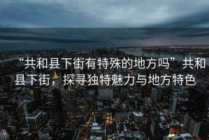 “共和縣下街有特殊的地方嗎”共和縣下街，探尋獨(dú)特魅力與地方特色