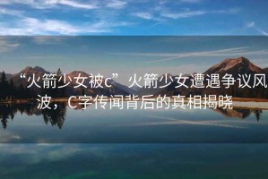 “火箭少女被c”火箭少女遭遇爭議風波，C字傳聞背后的真相揭曉