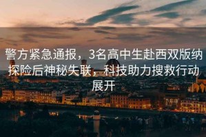 警方緊急通報(bào)，3名高中生赴西雙版納探險(xiǎn)后神秘失聯(lián)，科技助力搜救行動(dòng)展開