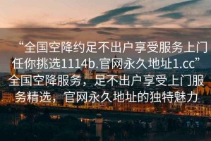 “全國(guó)空降約足不出戶享受服務(wù)上門任你挑選1114b.官網(wǎng)永久地址1.cc”全國(guó)空降服務(wù)，足不出戶享受上門服務(wù)精選，官網(wǎng)永久地址的獨(dú)特魅力