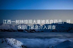 江西一樹林驚現(xiàn)大量被丟棄藥品，環(huán)保部門緊急介入調(diào)查