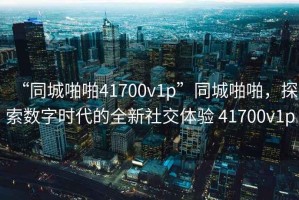 “同城啪啪41700v1p”同城啪啪，探索數(shù)字時(shí)代的全新社交體驗(yàn) 41700v1p