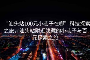 “汕頭站100元小巷子在哪”科技探索之旅，汕頭站附近隱藏的小巷子與百元探索之旅