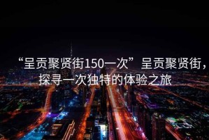 “呈貢聚賢街150一次”呈貢聚賢街，探尋一次獨特的體驗之旅