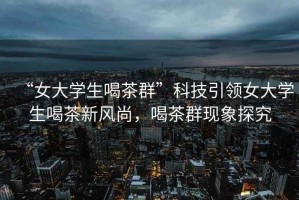 “女大學(xué)生喝茶群”科技引領(lǐng)女大學(xué)生喝茶新風(fēng)尚，喝茶群現(xiàn)象探究