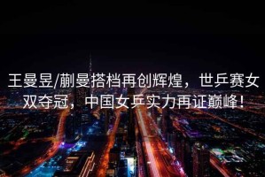 王曼昱/蒯曼搭檔再創(chuàng)輝煌，世乒賽女雙奪冠，中國女乒實力再證巔峰！