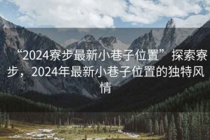“2024寮步最新小巷子位置”探索寮步，2024年最新小巷子位置的獨特風(fēng)情