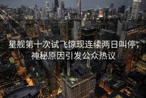 星艦第十次試飛驚現(xiàn)連續(xù)兩日叫停，神秘原因引發(fā)公眾熱議