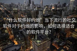 “什么軟件好約炮”當(dāng)下流行的社交軟件對于約炮的影響，如何選擇適合的軟件平臺？