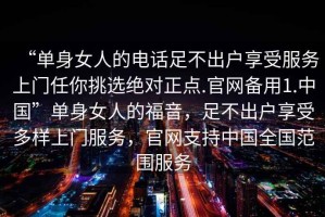 “單身女人的電話足不出戶享受服務上門任你挑選絕對正點.官網備用1.中國”單身女人的福音，足不出戶享受多樣上門服務，官網支持中國全國范圍服務