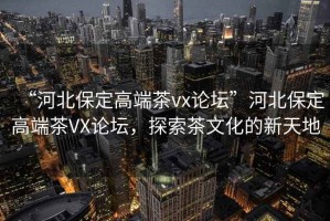 “河北保定高端茶vx論壇”河北保定高端茶VX論壇，探索茶文化的新天地