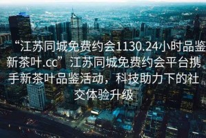“江蘇同城免費約會1130.24小時品鑒新茶葉.cc”江蘇同城免費約會平臺攜手新茶葉品鑒活動，科技助力下的社交體驗升級