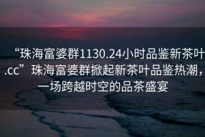 “珠海富婆群1130.24小時品鑒新茶葉.cc”珠海富婆群掀起新茶葉品鑒熱潮，一場跨越時空的品茶盛宴