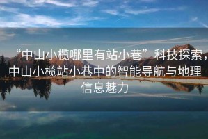“中山小欖哪里有站小巷”科技探索，中山小欖站小巷中的智能導(dǎo)航與地理信息魅力