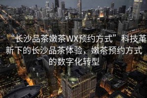 “長沙品茶嫩茶WX預約方式”科技革新下的長沙品茶體驗，嫩茶預約方式的數(shù)字化轉型