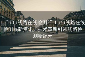 “l(fā)utu線路在線檢測2”Lutu線路在線檢測最新資訊，技術(shù)革新引領(lǐng)線路檢測新紀元