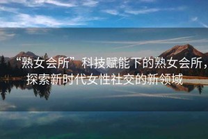 “熟女會所”科技賦能下的熟女會所，探索新時代女性社交的新領域