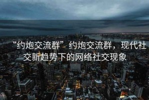 “約炮交流群”約炮交流群，現(xiàn)代社交新趨勢下的網(wǎng)絡(luò)社交現(xiàn)象