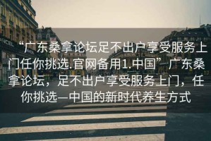 “廣東桑拿論壇足不出戶享受服務上門任你挑選.官網備用1.中國”廣東桑拿論壇，足不出戶享受服務上門，任你挑選—中國的新時代養(yǎng)生方式