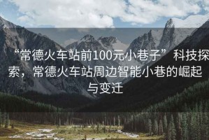 “常德火車站前100元小巷子”科技探索，常德火車站周邊智能小巷的崛起與變遷
