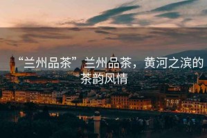“蘭州品茶”蘭州品茶，黃河之濱的茶韻風(fēng)情