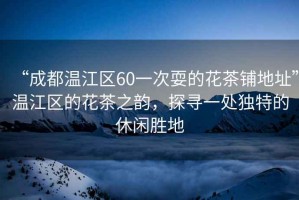 “成都溫江區(qū)60一次耍的花茶鋪地址”溫江區(qū)的花茶之韻，探尋一處獨(dú)特的休閑勝地