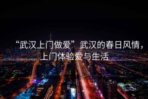 “武漢上門做愛”武漢的春日風(fēng)情，上門體驗(yàn)愛與生活