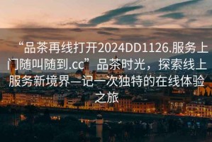 “品茶再線打開2024DD1126.服務(wù)上門隨叫隨到.cc”品茶時光，探索線上服務(wù)新境界—記一次獨特的在線體驗之旅