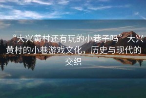“大興黃村還有玩的小巷子嗎”大興黃村的小巷游戲文化，歷史與現(xiàn)代的交織