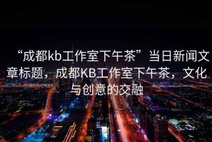 “成都kb工作室下午茶”當(dāng)日新聞文章標(biāo)題，成都KB工作室下午茶，文化與創(chuàng)意的交融