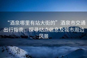 “酒泉哪里有站大街的”酒泉市交通出行指南，探尋站點(diǎn)信息及城市周邊風(fēng)景
