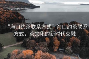 “?？诩s茶聯(lián)系方式”海口約茶聯(lián)系方式，茶文化的新時(shí)代交融