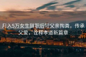 月入5萬(wàn)女生辭職后陪父親掏糞，傳承父愛(ài)，詮釋孝道新篇章