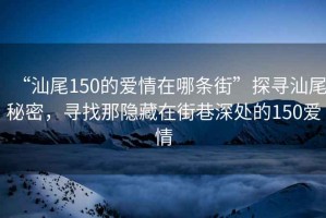 “汕尾150的愛情在哪條街”探尋汕尾秘密，尋找那隱藏在街巷深處的150愛情