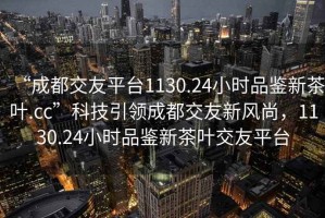 “成都交友平臺1130.24小時品鑒新茶葉.cc”科技引領成都交友新風尚，1130.24小時品鑒新茶葉交友平臺