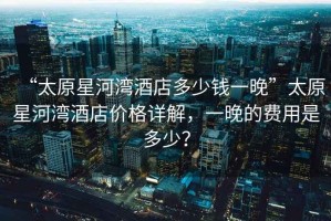 “太原星河灣酒店多少錢一晚”太原星河灣酒店價(jià)格詳解，一晚的費(fèi)用是多少？