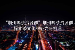 “荊州喝茶資源群”荊州喝茶資源群，探索茶文化的魅力與機遇