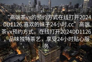 “高端茶vx的預(yù)約方式在線打開2024DD1126.喜歡的妹子24小時(shí).cc”高端茶vx預(yù)約方式，在線打開2024DD1126，品味獨(dú)特茶藝，享受24小時(shí)貼心服務(wù)