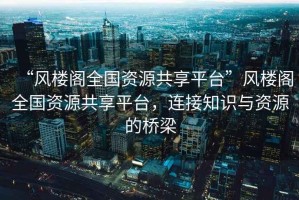 “風(fēng)樓閣全國資源共享平臺”風(fēng)樓閣全國資源共享平臺，連接知識與資源的橋梁