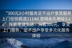 “300元3小時服務足不出戶享受服務上門任你挑選1114d.官網(wǎng)永久地址1.cc”探索便捷生活，只需300元，享受上門服務，足不出戶享受多元化服務體驗