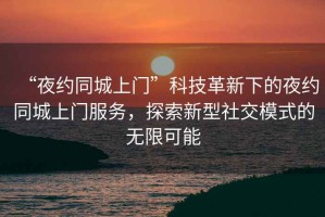 “夜約同城上門”科技革新下的夜約同城上門服務(wù)，探索新型社交模式的無限可能