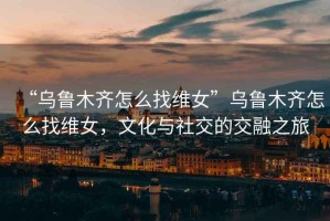 “烏魯木齊怎么找維女”烏魯木齊怎么找維女，文化與社交的交融之旅