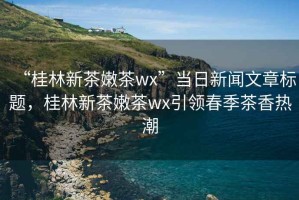 “桂林新茶嫩茶wx”當日新聞文章標題，桂林新茶嫩茶wx引領(lǐng)春季茶香熱潮