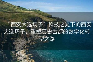 “西安大選場子”科技之光下的西安大選場子，重塑歷史古都的數(shù)字化轉型之路
